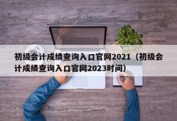 初级会计成绩查询入口官网2021（初级会计成绩查询入口官网2023时间）