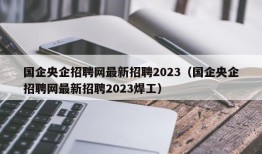 国企央企招聘网最新招聘2023（国企央企招聘网最新招聘2023焊工）