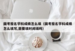 国考报名学科成绩怎么填（国考报名学科成绩怎么填写,需要填时间填吗）