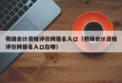 初级会计资格评价网报名入口（初级会计资格评价网报名入口在哪）