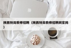 陕西特岗教师招聘（陕西特岗教师招聘网官网）