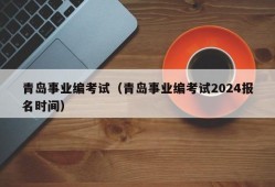 青岛事业编考试（青岛事业编考试2024报名时间）