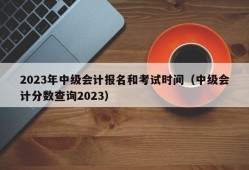 2023年中级会计报名和考试时间（中级会计分数查询2023）