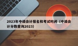 2023年中级会计报名和考试时间（中级会计分数查询2023）