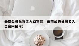 云南公务员报名入口官网（云南公务员报名入口官网国考）