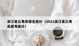 浙江省公务员报名统计（2021浙江省公务员报考统计）