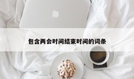 包含两会时间结束时间的词条