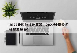 2022计税公式计算器（2022计税公式计算器综合）