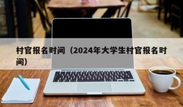 村官报名时间（2024年大学生村官报名时间）