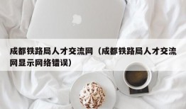 成都铁路局人才交流网（成都铁路局人才交流网显示网络错误）