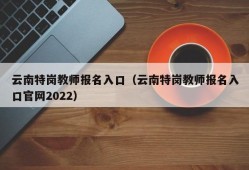 云南特岗教师报名入口（云南特岗教师报名入口官网2022）