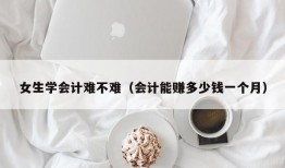 女生学会计难不难（会计能赚多少钱一个月）