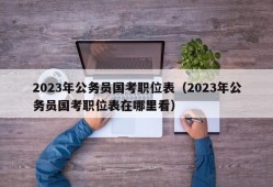 2023年公务员国考职位表（2023年公务员国考职位表在哪里看）