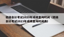 初级会计考试2023年成绩查询时间（初级会计考试2023年成绩查询时间表）