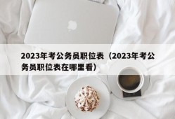 2023年考公务员职位表（2023年考公务员职位表在哪里看）