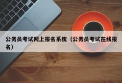 公务员考试网上报名系统（公务员考试在线报名）