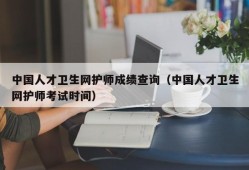 中国人才卫生网护师成绩查询（中国人才卫生网护师考试时间）