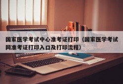 国家医学考试中心准考证打印（国家医学考试网准考证打印入口及打印流程）