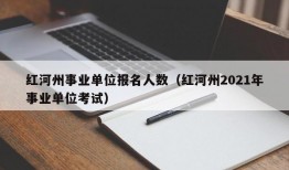 红河州事业单位报名人数（红河州2021年事业单位考试）