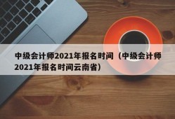 中级会计师2021年报名时间（中级会计师2021年报名时间云南省）