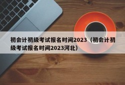 初会计初级考试报名时间2023（初会计初级考试报名时间2023河北）