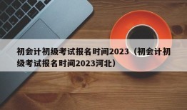 初会计初级考试报名时间2023（初会计初级考试报名时间2023河北）