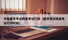 中国医学考试网准考证打印（医学考试网准考证打印时间）