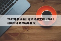 2022年初级会计考试结果查询（2021初级会计考试结果查询）