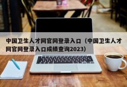 中国卫生人才网官网登录入口（中国卫生人才网官网登录入口成绩查询2023）