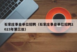 石家庄事业单位招聘（石家庄事业单位招聘2023年第三批）