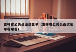 吉林省公务员面试名单（吉林省公务员面试名单在哪看）