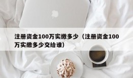 注册资金100万实缴多少（注册资金100万实缴多少交给谁）