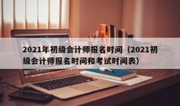 2021年初级会计师报名时间（2021初级会计师报名时间和考试时间表）