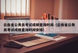 云南省公务员考试成绩查询时间（云南省公务员考试成绩查询时间安排）