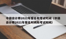 中级会计师2021年报名和考试时间（中级会计师2021年报名时间和考试时间）