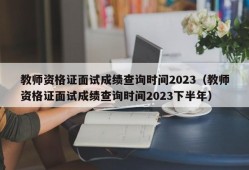 教师资格证面试成绩查询时间2023（教师资格证面试成绩查询时间2023下半年）