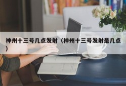 神州十三号几点发射（神州十三号发射是几点）