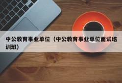 中公教育事业单位（中公教育事业单位面试培训班）