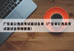 广东省公务员考试面试名单（广东省公务员考试面试名单哪里看）