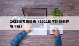 2021国考职位表（2021国考职位表在哪下载）