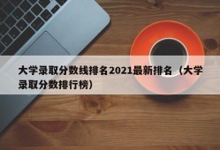 大学录取分数线排名2021最新排名（大学录取分数排行榜）