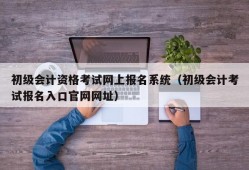 初级会计资格考试网上报名系统（初级会计考试报名入口官网网址）