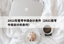 2022年报考中级会计条件（2021报考中级会计的条件）