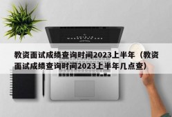 教资面试成绩查询时间2023上半年（教资面试成绩查询时间2023上半年几点查）