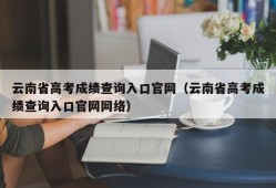 云南省高考成绩查询入口官网（云南省高考成绩查询入口官网网络）