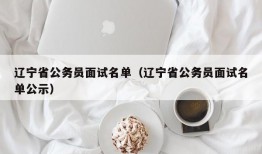 辽宁省公务员面试名单（辽宁省公务员面试名单公示）