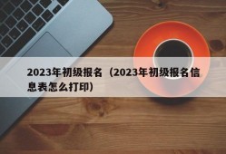 2023年初级报名（2023年初级报名信息表怎么打印）