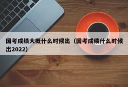 国考成绩大概什么时候出（国考成绩什么时候出2022）