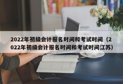 2022年初级会计报名时间和考试时间（2022年初级会计报名时间和考试时间江苏）