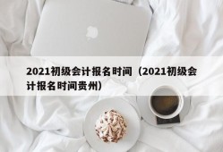 2021初级会计报名时间（2021初级会计报名时间贵州）